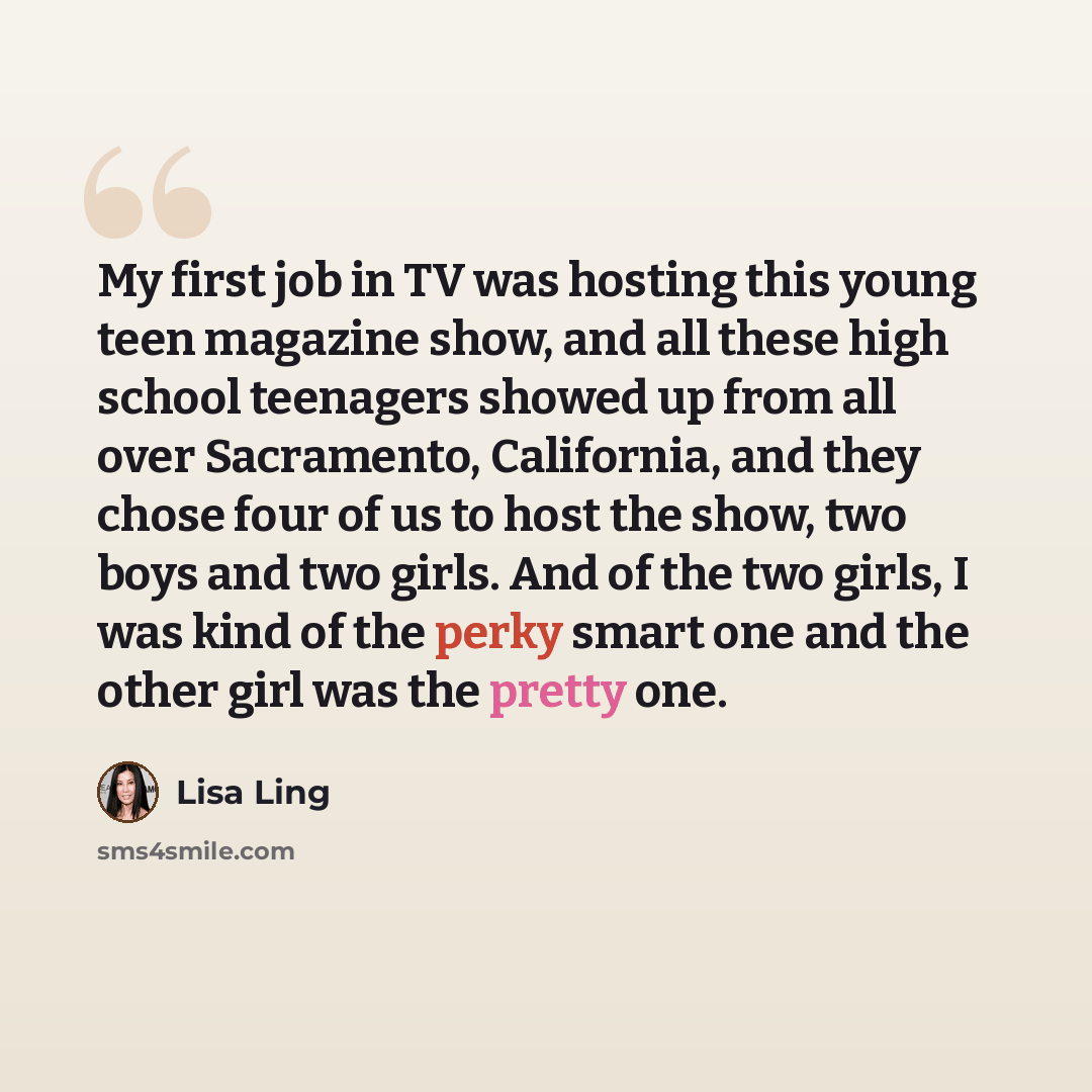 “My first job in TV was hosting this young teen magazine show, and all these high school teenagers showed up from all over Sacramento, California, and they chose four of us to host the show, two boys and two girls. And of the two girls, I was kind of the perky smart one and the other girl was the…” quote by Lisa Ling