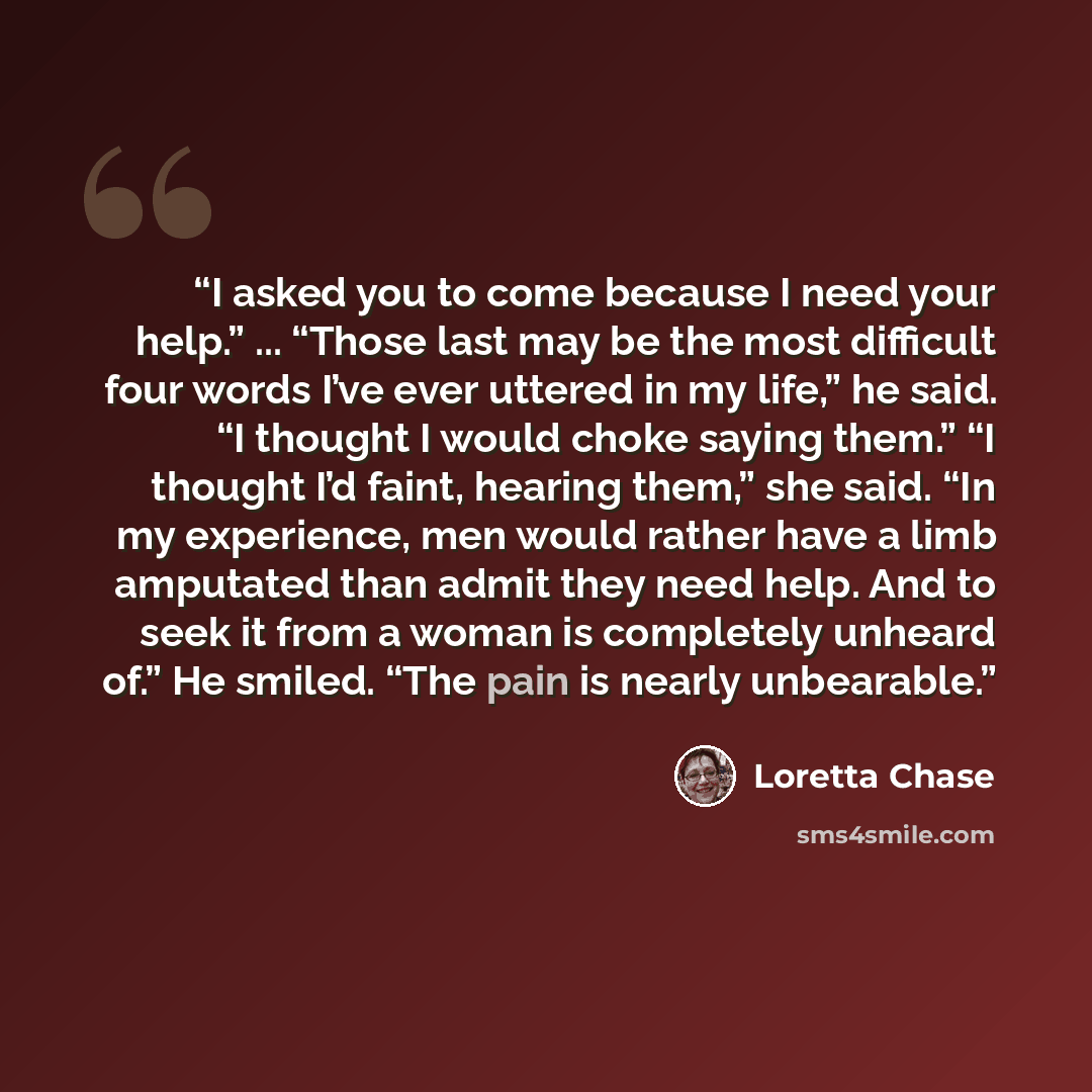 “I asked you to come because I need your help.” ... “Those last may be the most difficult four words I’ve ever uttered in my life,” he said. “I thought I would choke saying them.” “I thought I’d faint, hearing them,” she said. “In my experience, men would rather have a limb amputated than admit…” quote by Loretta Chase
