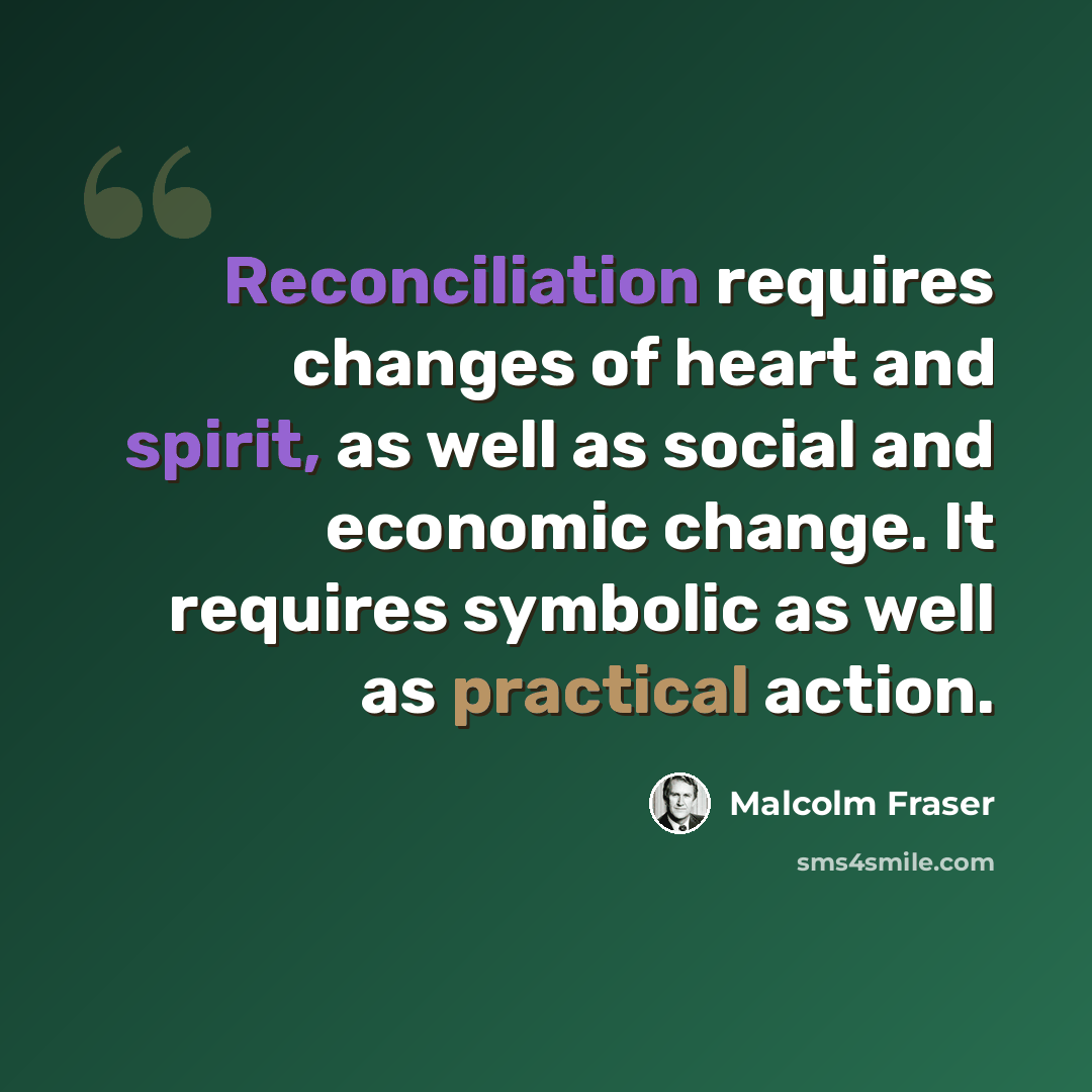 “Reconciliation requires changes of heart and spirit, as well as social and economic change. It requires symbolic as well as practical action.” quote by Malcolm Fraser