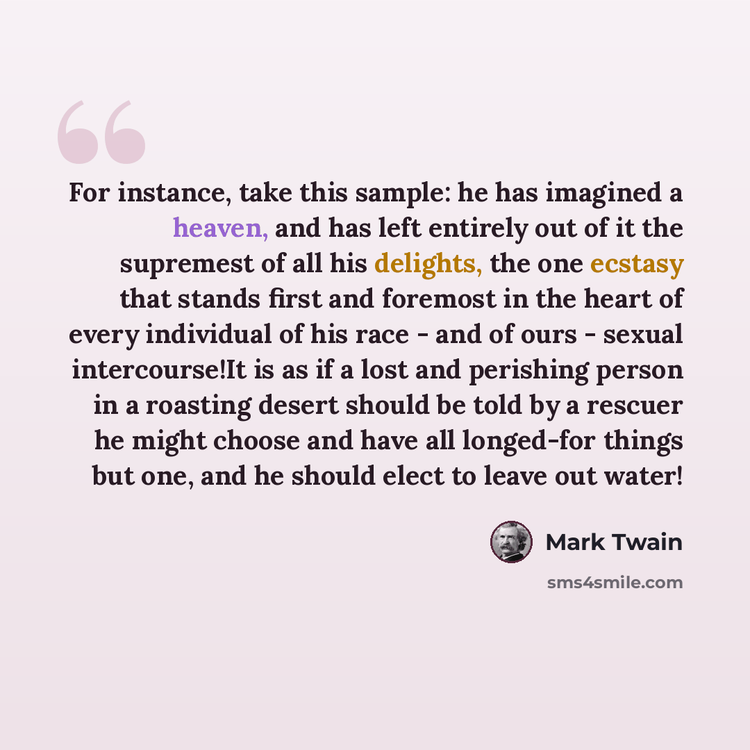 “For instance, take this sample: he has imagined a heaven, and has left entirely out of it the supremest of all his delights, the one ecstasy that stands first and foremost in the heart of every individual of his race - and of ours - sexual intercourse!It is as if a lost and perishing person in a…” quote by Mark Twain
