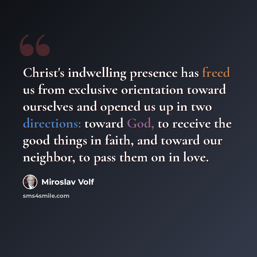 “Christ's indwelling presence has freed us from exclusive orientation toward ourselves and opened us up in two directions: toward God, to receive the good things in faith, and toward our neighbor, to pass them on in love.” quote by Miroslav Volf