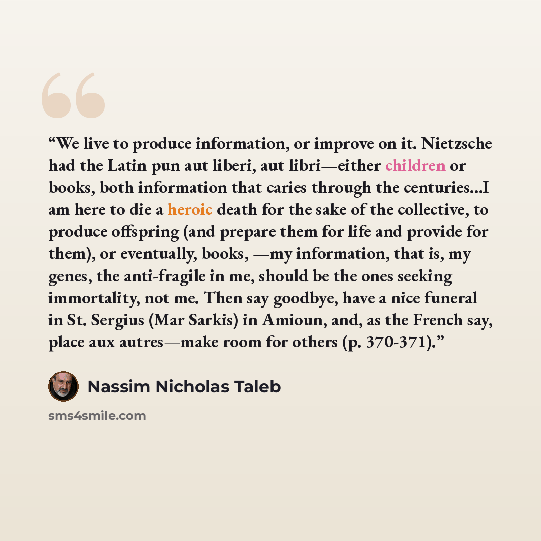 “We live to produce information, or improve on it. Nietzsche had the Latin pun aut liberi, aut libri—either children or books, both information that caries through the centuries…I am here to die a heroic death for the sake of the collective, to produce offspring (and prepare them for life and…” quote by Nassim Nicholas Taleb