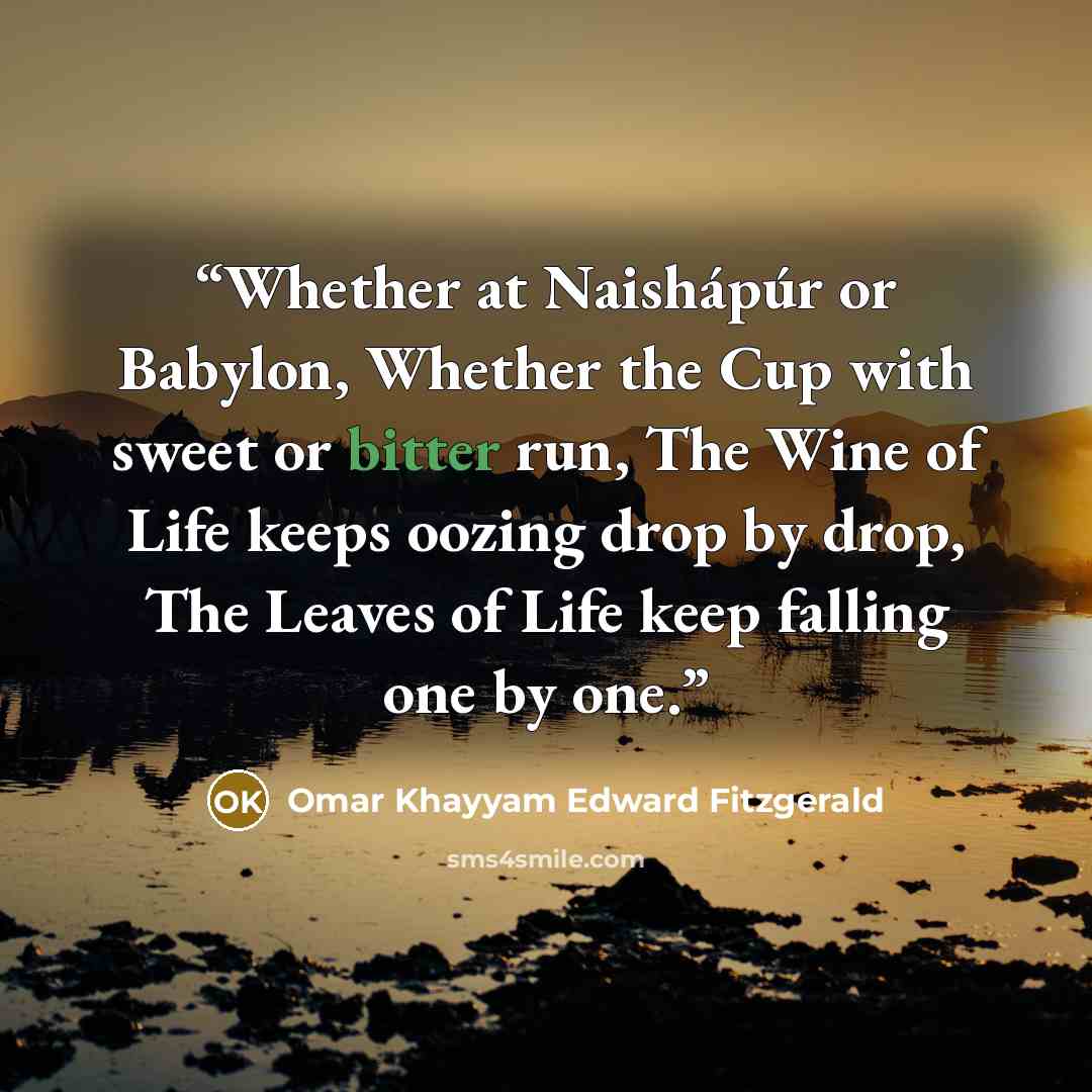 “Whether at Naishápúr or Babylon, Whether the Cup with sweet or bitter run, The Wine of Life keeps oozing drop by drop, The Leaves of Life keep falling one by one.” quote by Omar Khayyam Edward Fitzgerald