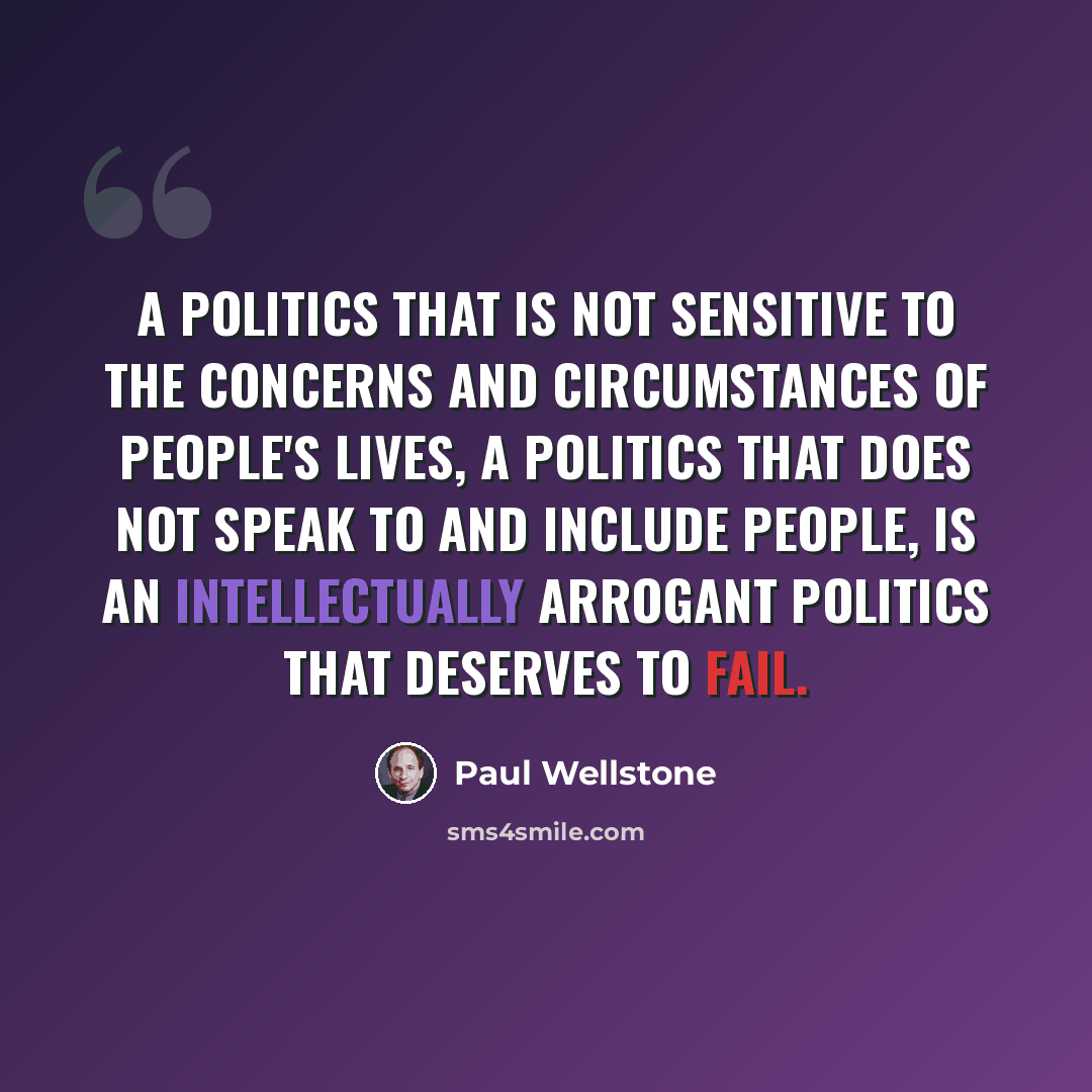 “A politics that is not sensitive to the concerns and circumstances of people's lives, a politics that does not speak to and include people, is an intellectually arrogant politics that deserves to fail.” quote by Paul Wellstone