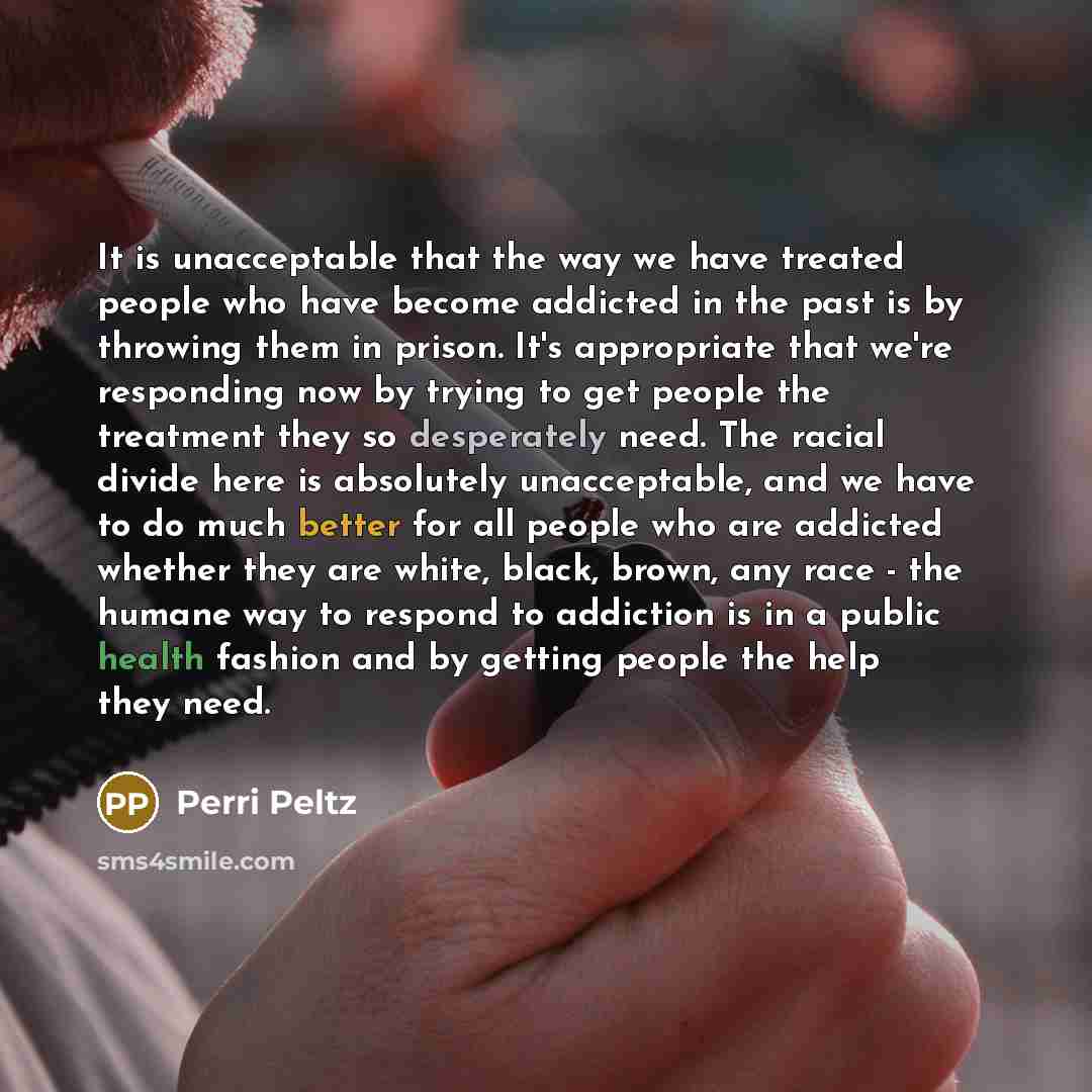 “It is unacceptable that the way we have treated people who have become addicted in the past is by throwing them in prison. It's appropriate that we're responding now by trying to get people the treatment they so desperately need. The racial divide here is absolutely unacceptable, and we have to do…” quote by Perri Peltz