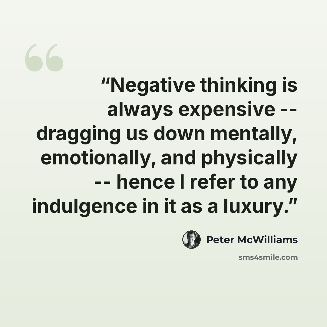 “Negative thinking is always expensive -- dragging us down mentally, emotionally, and physically -- hence I refer to any indulgence in it as a luxury.” quote by Peter McWilliams