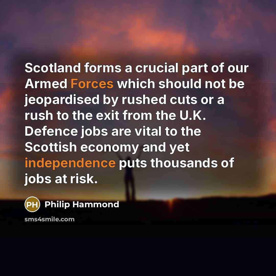 “Scotland forms a crucial part of our Armed Forces which should not be jeopardised by rushed cuts or a rush to the exit from the U.K. Defence jobs are vital to the Scottish economy and yet independence puts thousands of jobs at risk.” quote by Philip Hammond