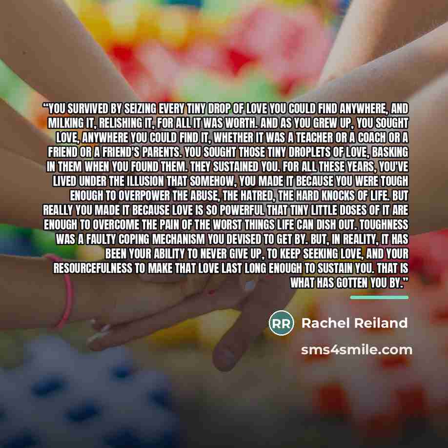 “You survived by seizing every tiny drop of love you could find anywhere, and milking it, relishing it, for all it was worth. And as you grew up, you sought love, anywhere you could find it, whether it was a teacher or a coach or a friend or a friend's parents. You sought those tiny droplets of…” quote by Rachel Reiland