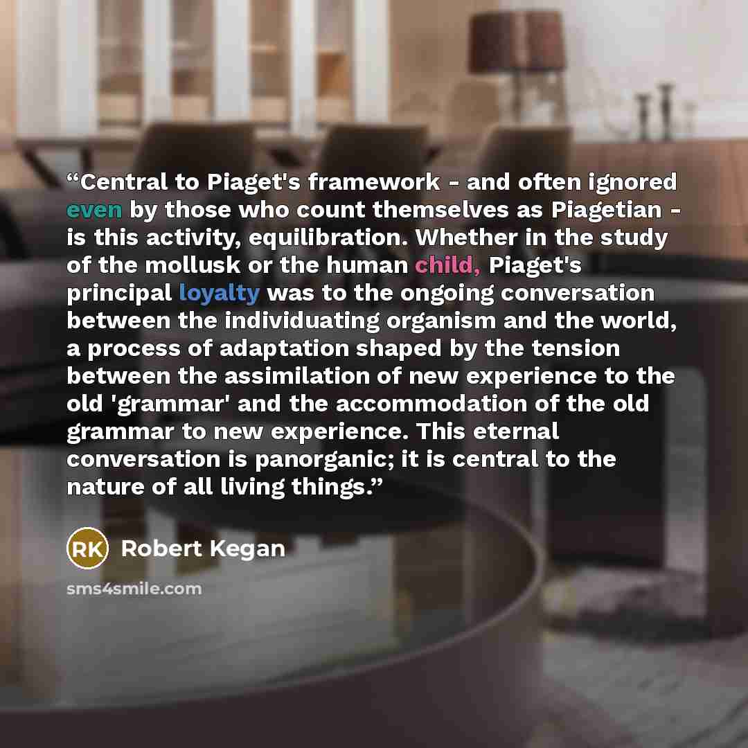 “Central to Piaget's framework - and often ignored even by those who count themselves as Piagetian - is this activity, equilibration. Whether in the study of the mollusk or the human child, Piaget's principal loyalty was to the ongoing conversation between the individuating organism and the world…” quote by Robert Kegan