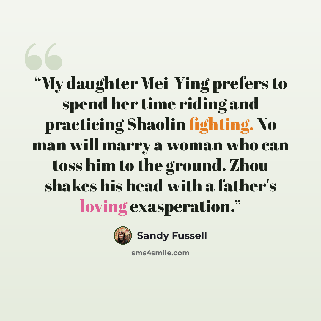 “My daughter Mei-Ying prefers to spend her time riding and practicing Shaolin fighting. No man will marry a woman who can toss him to the ground. Zhou shakes his head with a father's loving exasperation.” quote by Sandy Fussell