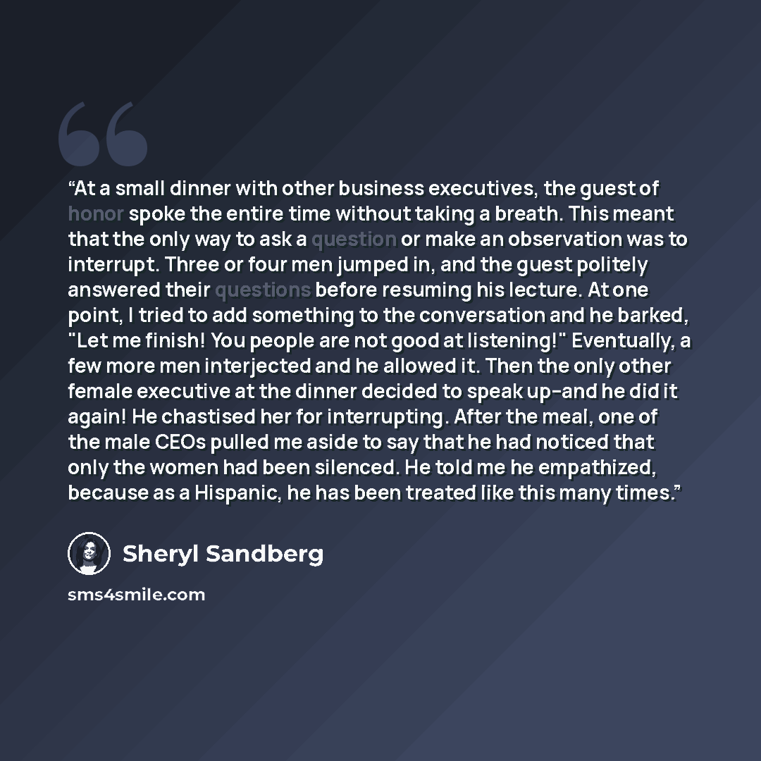 “At a small dinner with other business executives, the guest of honor spoke the entire time without taking a breath. This meant that the only way to ask a question or make an observation was to interrupt. Three or four men jumped in, and the guest politely answered their questions before resuming…” quote by Sheryl Sandberg