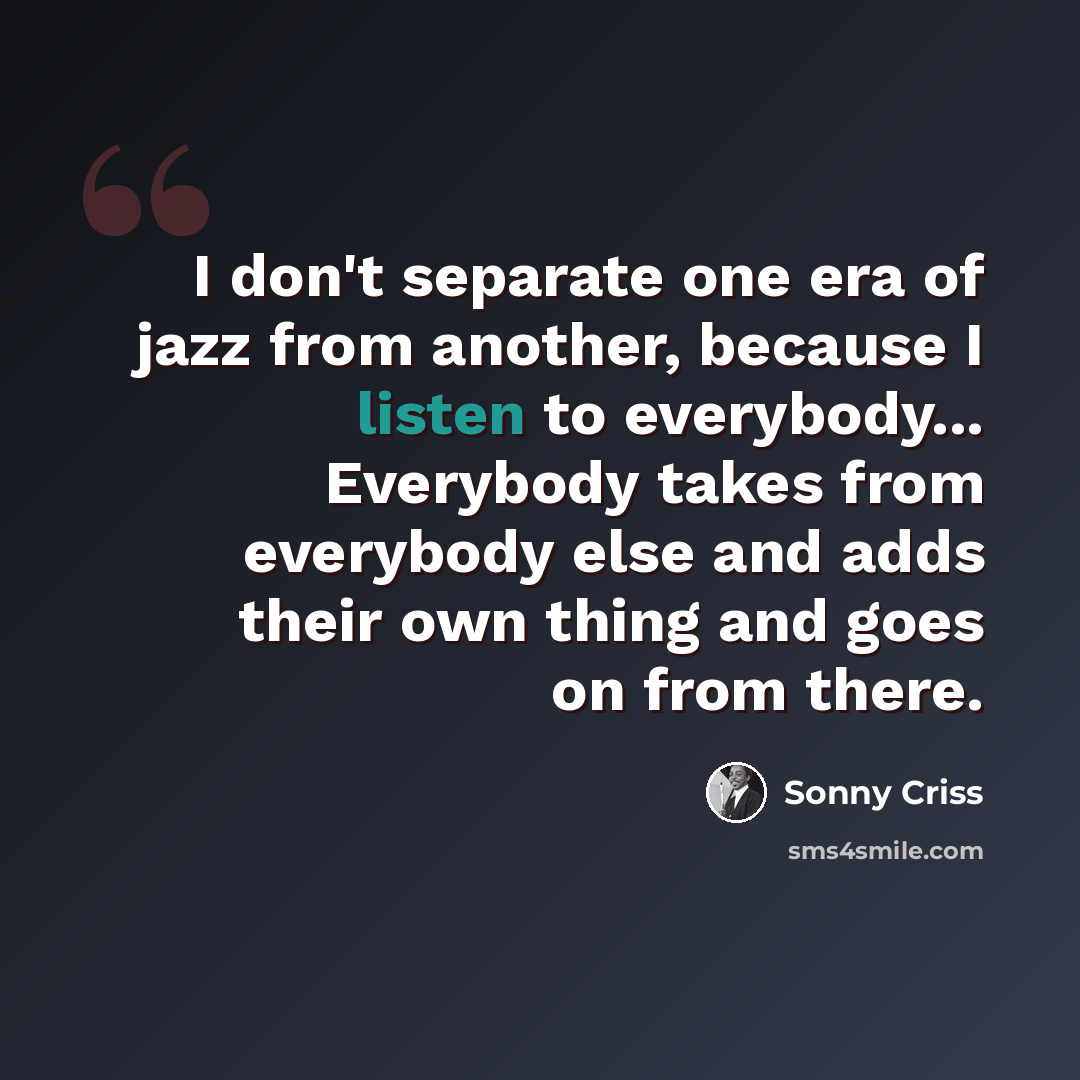 “I don't separate one era of jazz from another, because I listen to everybody... Everybody takes from everybody else and adds their own thing and goes on from there.” quote by Sonny Criss
