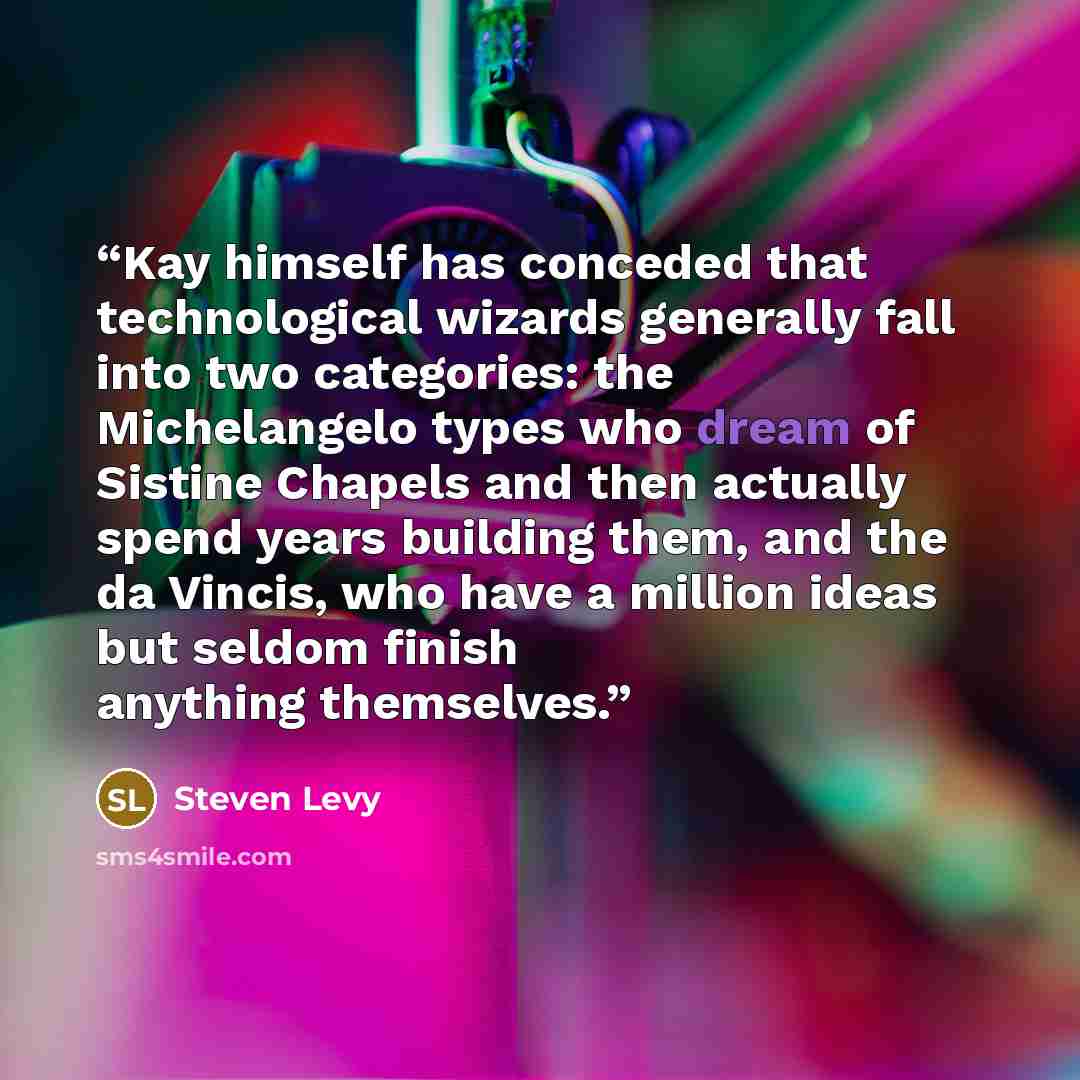 “Kay himself has conceded that technological wizards generally fall into two categories: the Michelangelo types who dream of Sistine Chapels and then actually spend years building them, and the da Vincis, who have a million ideas but seldom finish anything themselves.” quote by Steven Levy