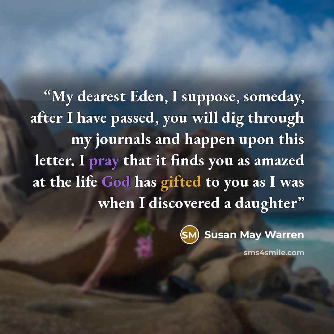 “My dearest Eden, I suppose, someday, after I have passed, you will dig through my journals and happen upon this letter. I pray that it finds you as amazed at the life God has gifted to you as I was when I discovered a daughter” quote by Susan May Warren