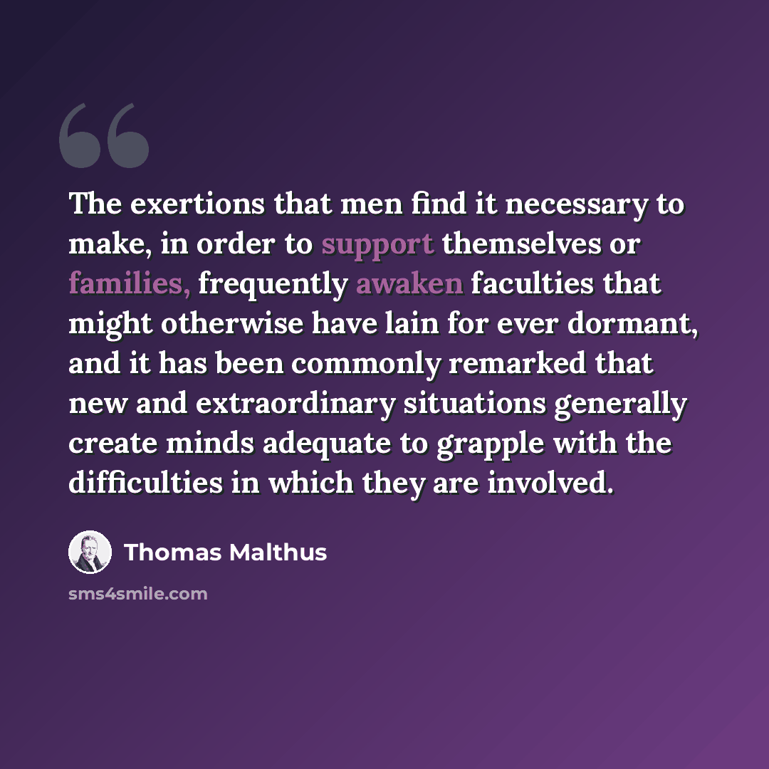 “The exertions that men find it necessary to make, in order to support themselves or families, frequently awaken faculties that might otherwise have lain for ever dormant, and it has been commonly remarked that new and extraordinary situations generally create minds adequate to grapple with the…” quote by Thomas Malthus