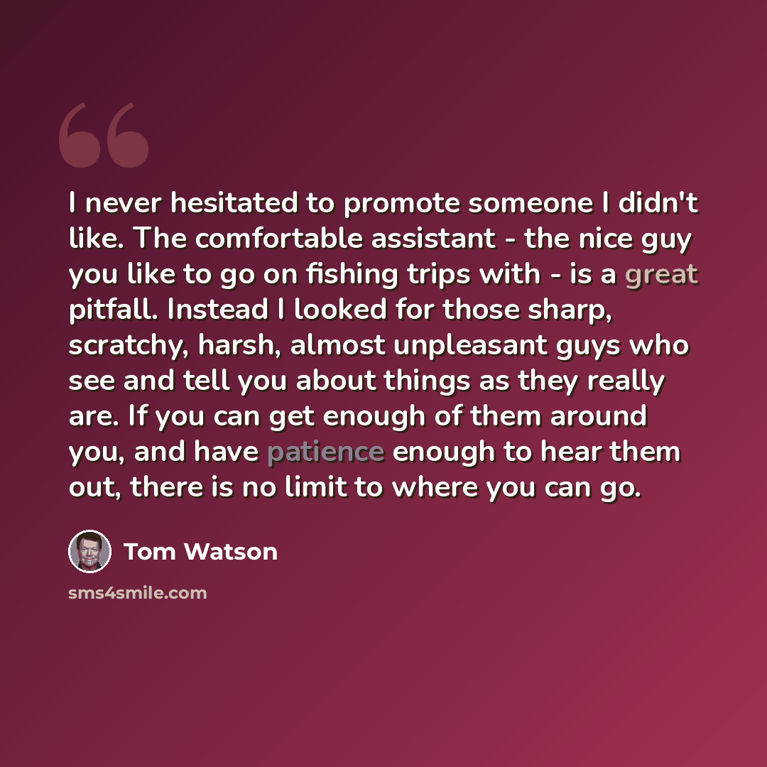 “I never hesitated to promote someone I didn't like. The comfortable assistant - the nice guy you like to go on fishing trips with - is a great pitfall. Instead I looked for those sharp, scratchy, harsh, almost unpleasant guys who see and tell you about things as they really are. If you can get…” quote by Tom Watson