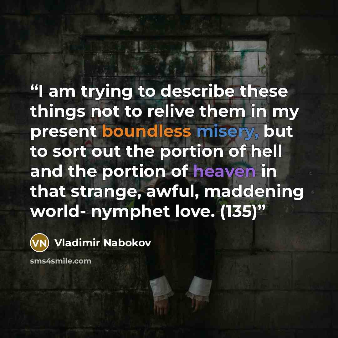 “I am trying to describe these things not to relive them in my present boundless misery, but to sort out the portion of hell and the portion of heaven in that strange, awful, maddening world- nymphet love. (135)” quote by Vladimir Nabokov