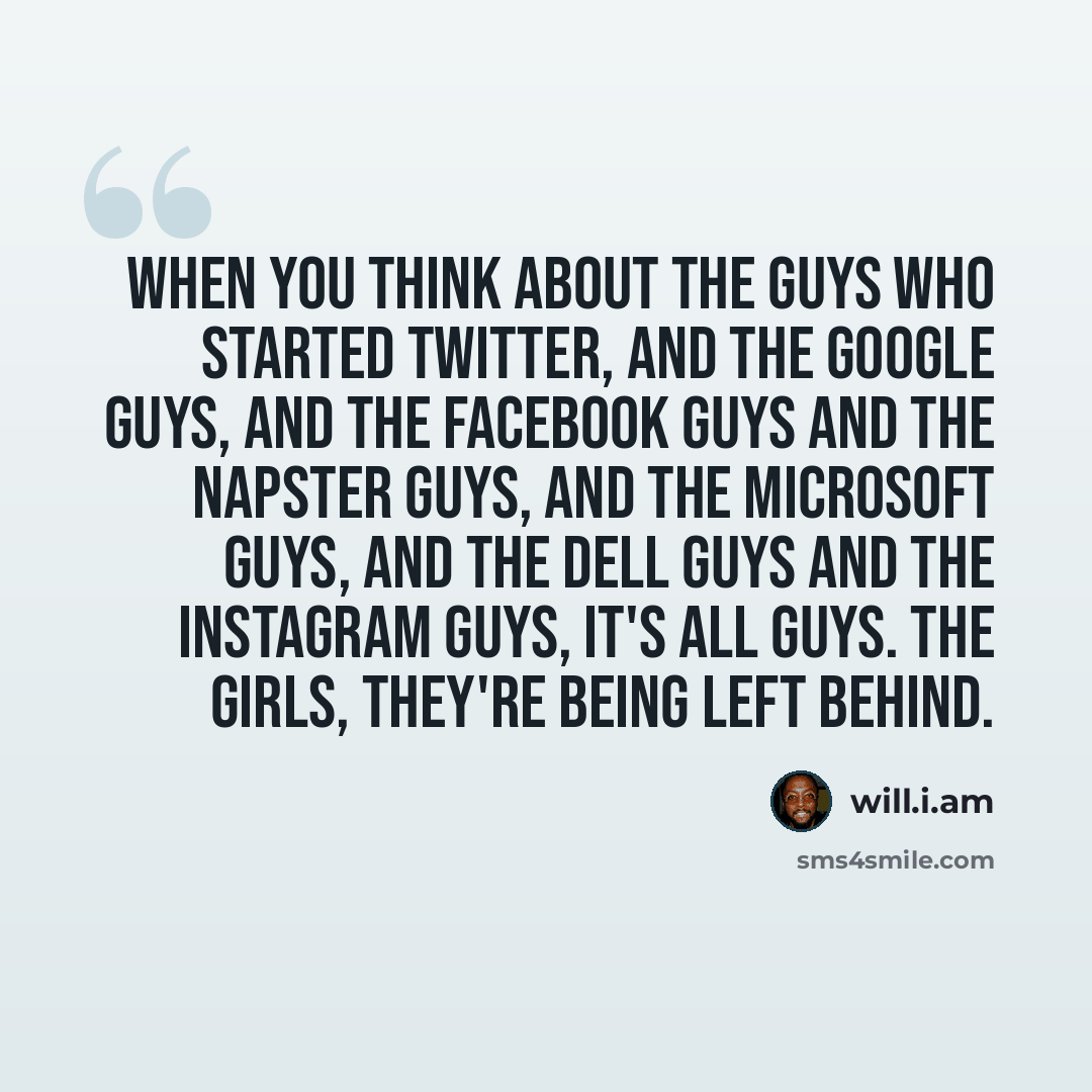 “When you think about the guys who started Twitter, and the Google guys, and the Facebook guys and the Napster guys, and the Microsoft guys, and the Dell guys and the Instagram guys, it's all guys. The girls, they're being left behind.” quote by will.i.am