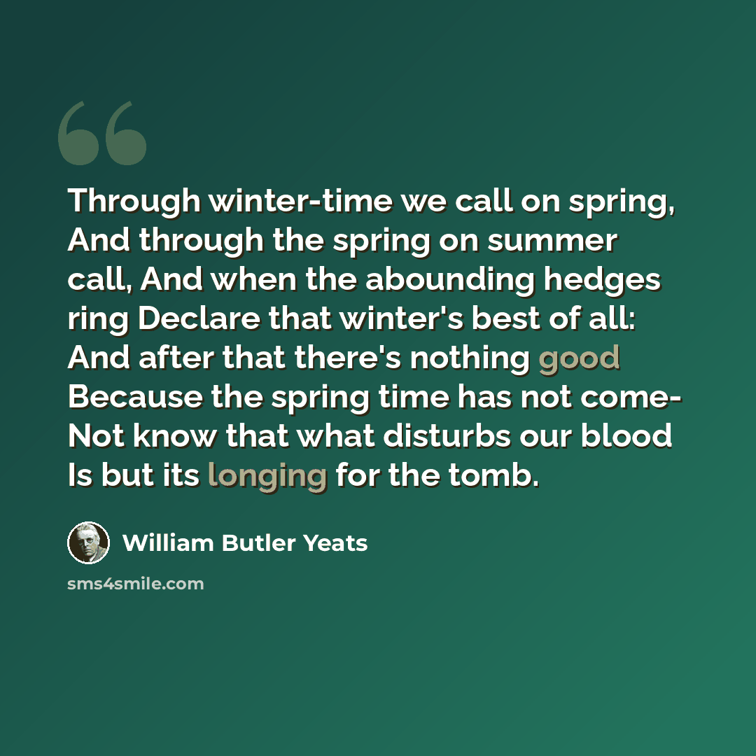 “Through winter-time we call on spring, And through the spring on summer call, And when the abounding hedges ring Declare that winter's best of all: And after that there's nothing good Because the spring time has not come- Not know that what disturbs our blood Is but its longing for the tomb.” quote by William Butler Yeats