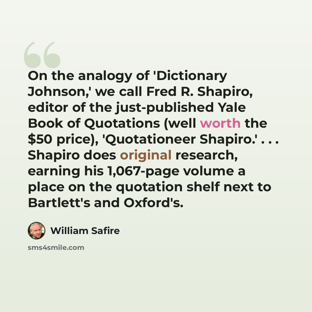 “On the analogy of 'Dictionary Johnson,' we call Fred R. Shapiro, editor of the just-published Yale Book of Quotations (well worth the $50 price), 'Quotationeer Shapiro.' . . . Shapiro does original research, earning his 1,067-page volume a place on the quotation shelf next to Bartlett's and…” quote by William Safire