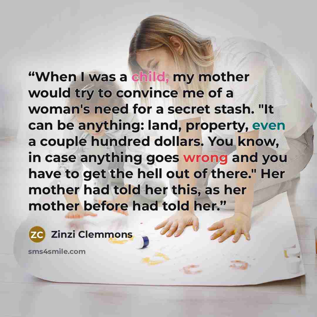 “When I was a child, my mother would try to convince me of a woman's need for a secret stash. "It can be anything: land, property, even a couple hundred dollars. You know, in case anything goes wrong and you have to get the hell out of there." Her mother had told her this, as her mother before had…” quote by Zinzi Clemmons