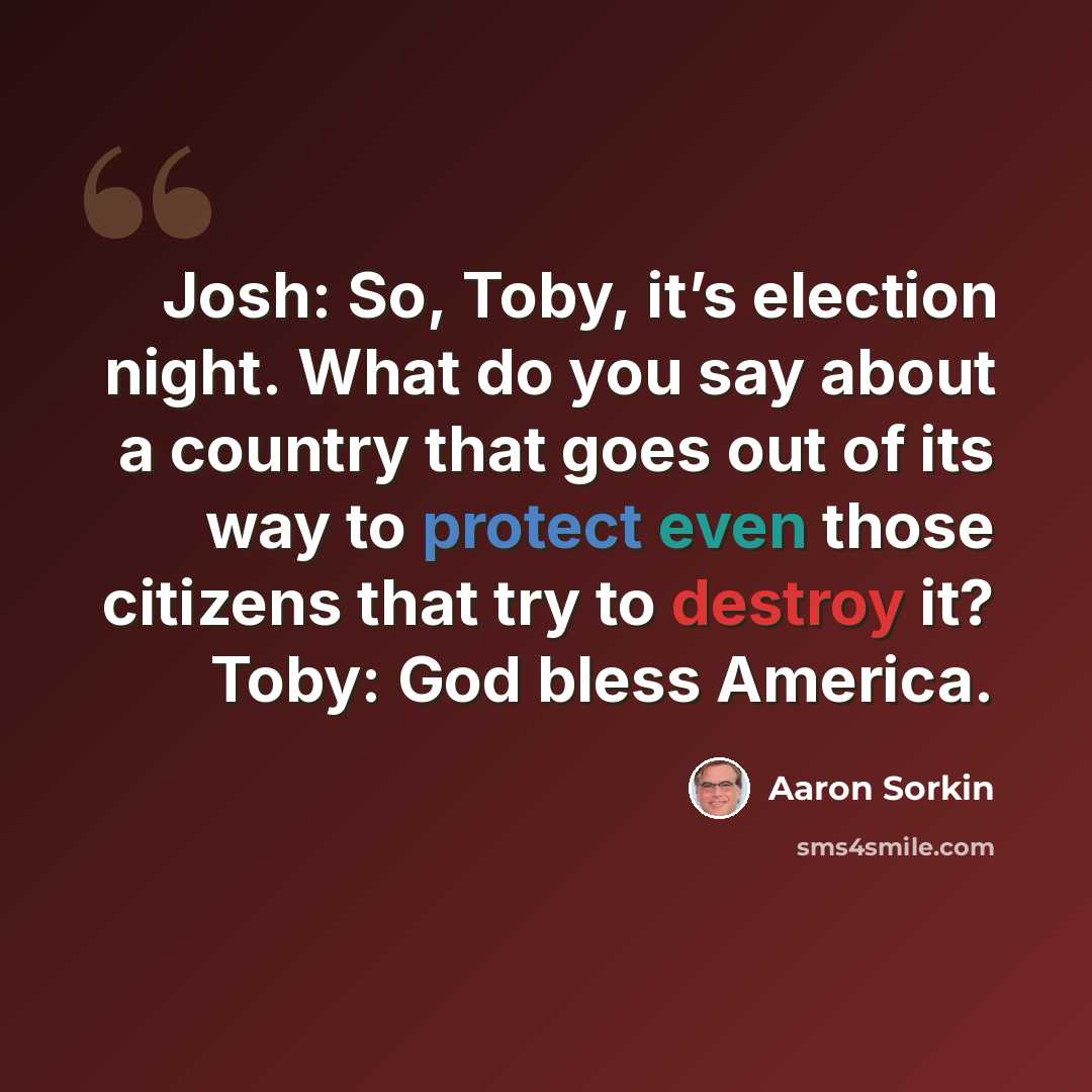 “Josh: So, Toby, it’s election night. What do you say about a country that goes out of its way to protect even those citizens that try to destroy it? Toby: God bless America.” quote by Aaron Sorkin