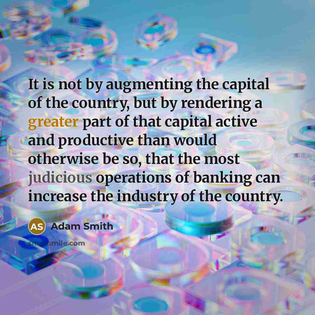 “It is not by augmenting the capital of the country, but by rendering a greater part of that capital active and productive than would otherwise be so, that the most judicious operations of banking can increase the industry of the country.” quote by Adam Smith