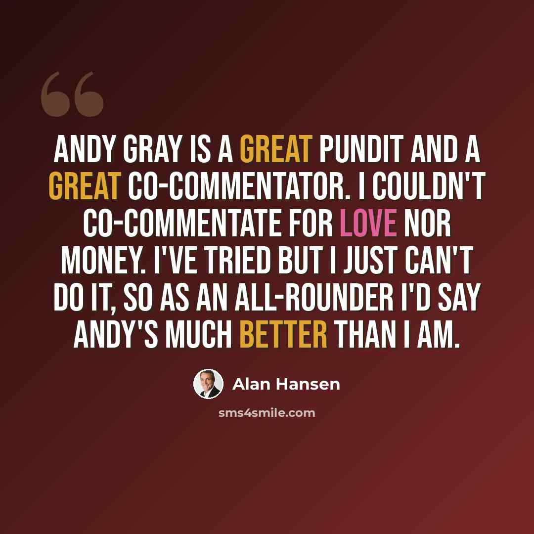 “Andy Gray is a great pundit and a great co-commentator. I couldn't co-commentate for love nor money. I've tried but I just can't do it, so as an all-rounder I'd say Andy's much better than I am.” quote by Alan Hansen