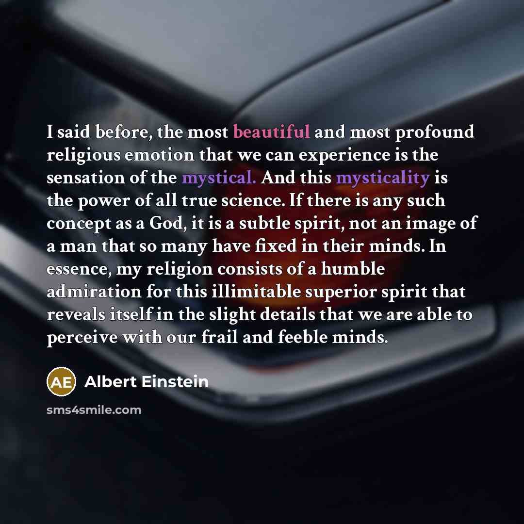 “I said before, the most beautiful and most profound religious emotion that we can experience is the sensation of the mystical. And this mysticality is the power of all true science. If there is any such concept as a God, it is a subtle spirit, not an image of a man that so many have fixed in their…” quote by Albert Einstein