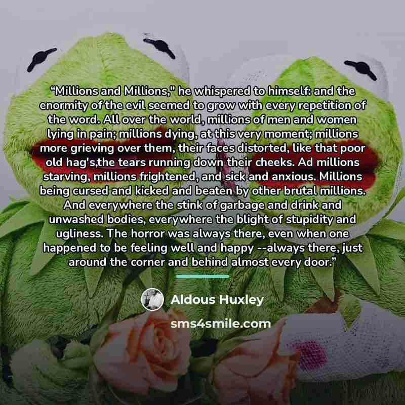 “Millions and Millions," he whispered to himself: and the enormity of the evil seemed to grow with every repetition of the word. All over the world, millions of men and women lying in pain; millions dying, at this very moment; millions more grieving over them, their faces distorted, like that poor…” quote by Aldous Huxley
