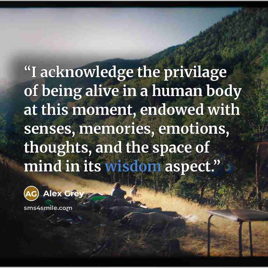 “I acknowledge the privilage of being alive in a human body at this moment, endowed with senses, memories, emotions, thoughts, and the space of mind in its wisdom aspect.” quote by Alex Grey