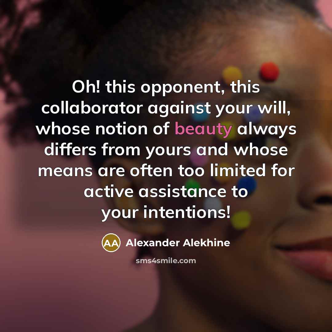 “Oh! this opponent, this collaborator against your will, whose notion of beauty always differs from yours and whose means are often too limited for active assistance to your intentions!” quote by Alexander Alekhine