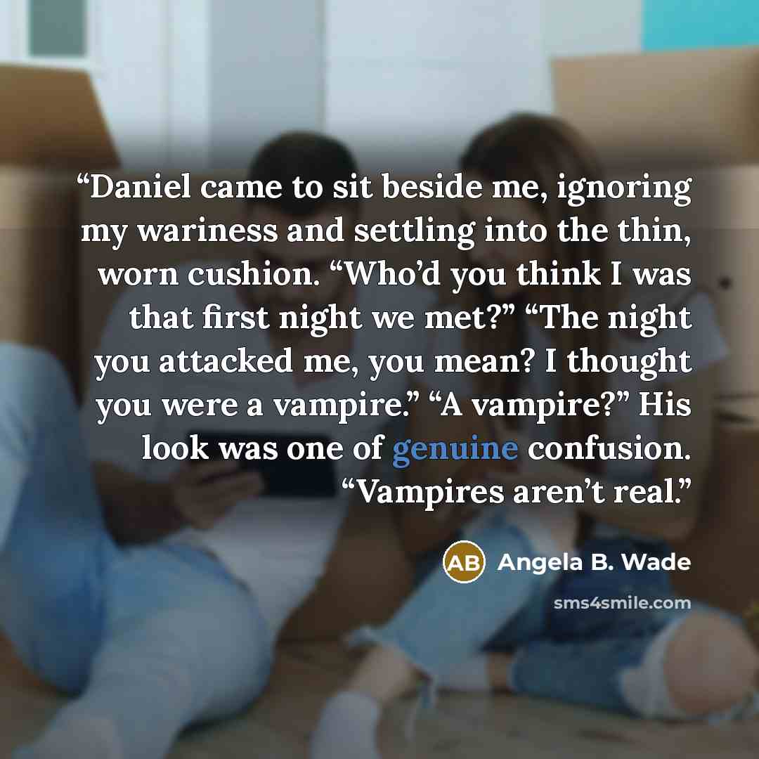 “Daniel came to sit beside me, ignoring my wariness and settling into the thin, worn cushion. “Who’d you think I was that first night we met?” “The night you attacked me, you mean? I thought you were a vampire.” “A vampire?” His look was one of genuine confusion. “Vampires aren’t real.” quote by Angela B. Wade