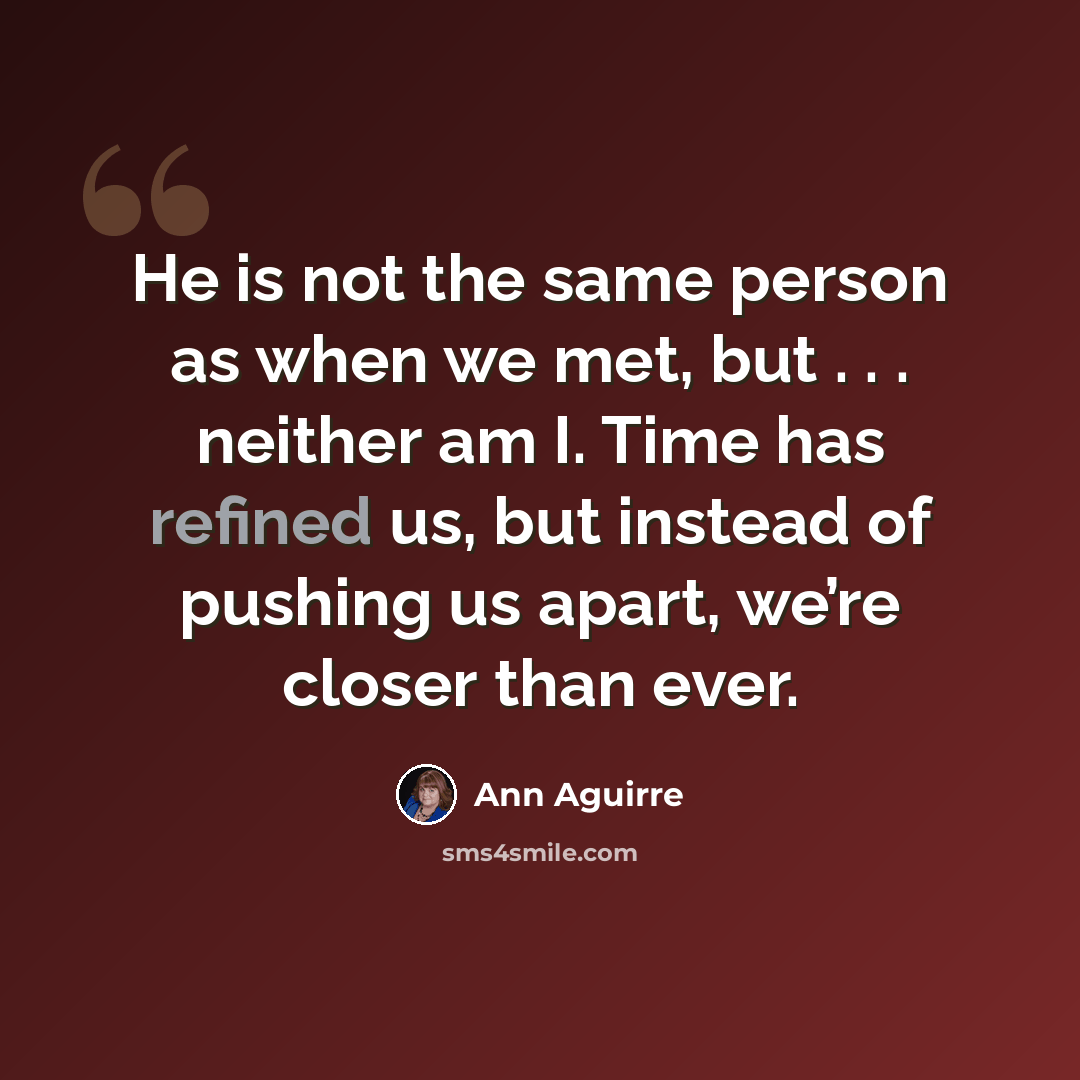 “He is not the same person as when we met, but . . . neither am I. Time has refined us, but instead of pushing us apart, we’re closer than ever.” quote by Ann Aguirre