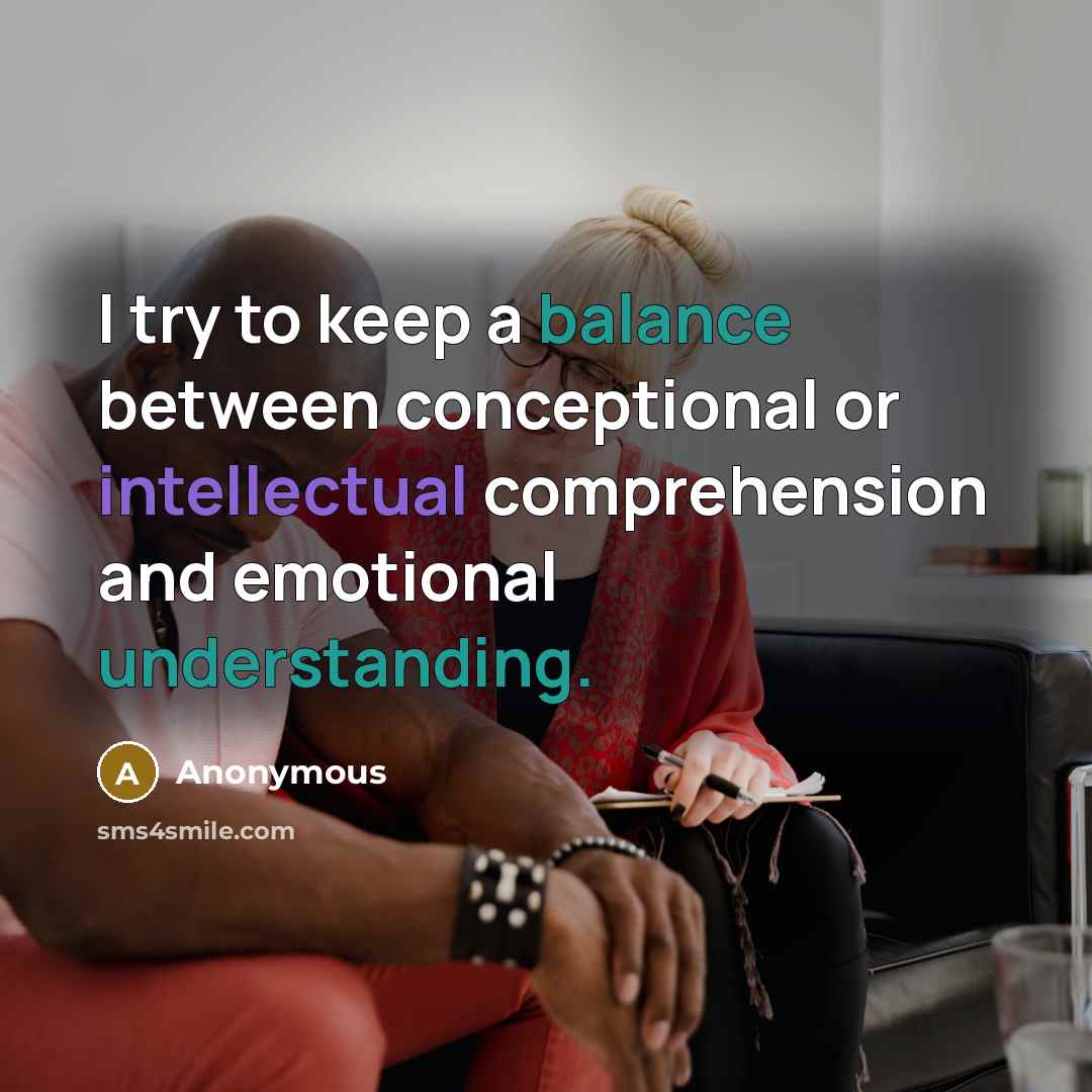 “I try to keep a balance between conceptional or intellectual comprehension and emotional understanding.” quote by Anonymous