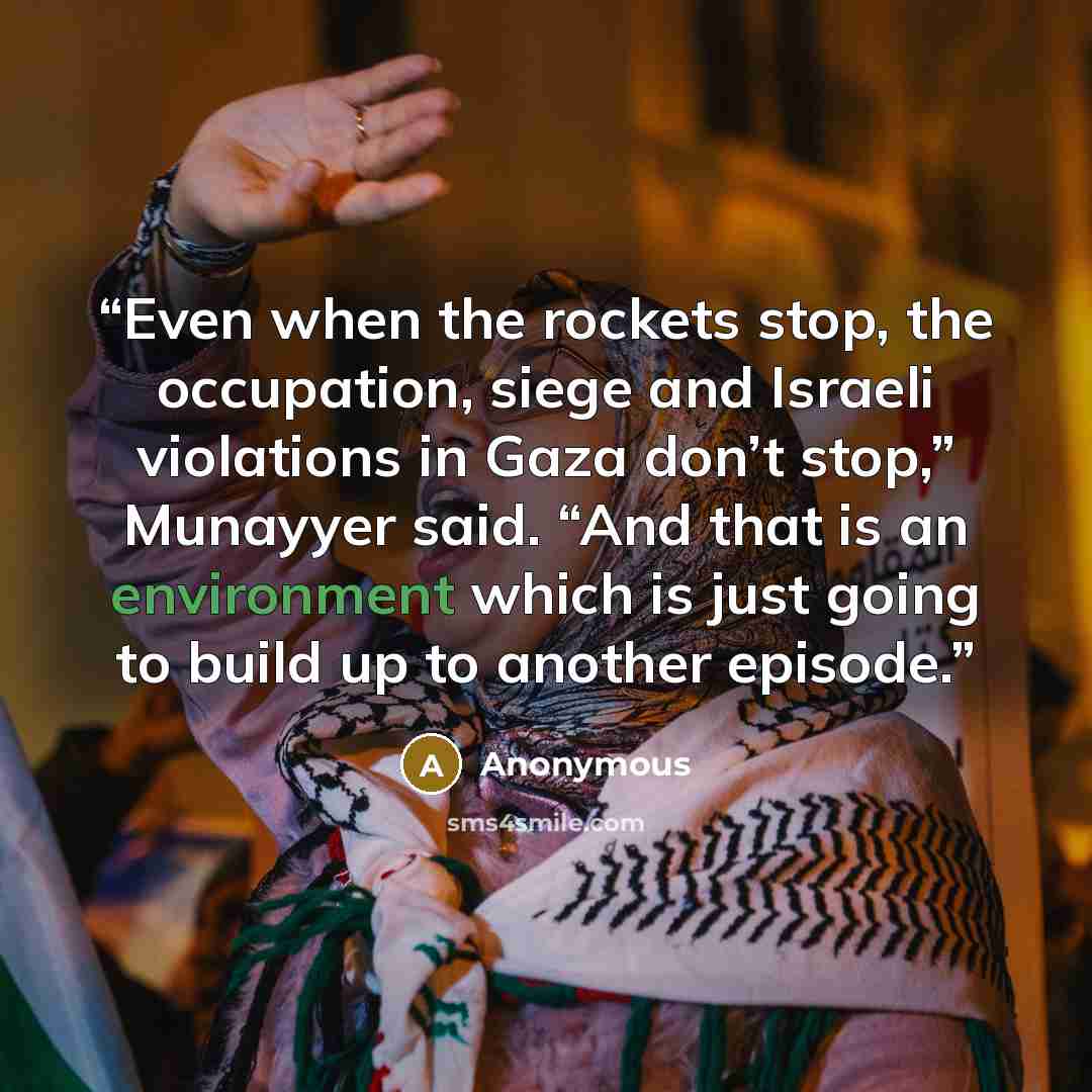 “Even when the rockets stop, the occupation, siege and Israeli violations in Gaza don’t stop,” Munayyer said. “And that is an environment which is just going to build up to another episode.” quote by Anonymous