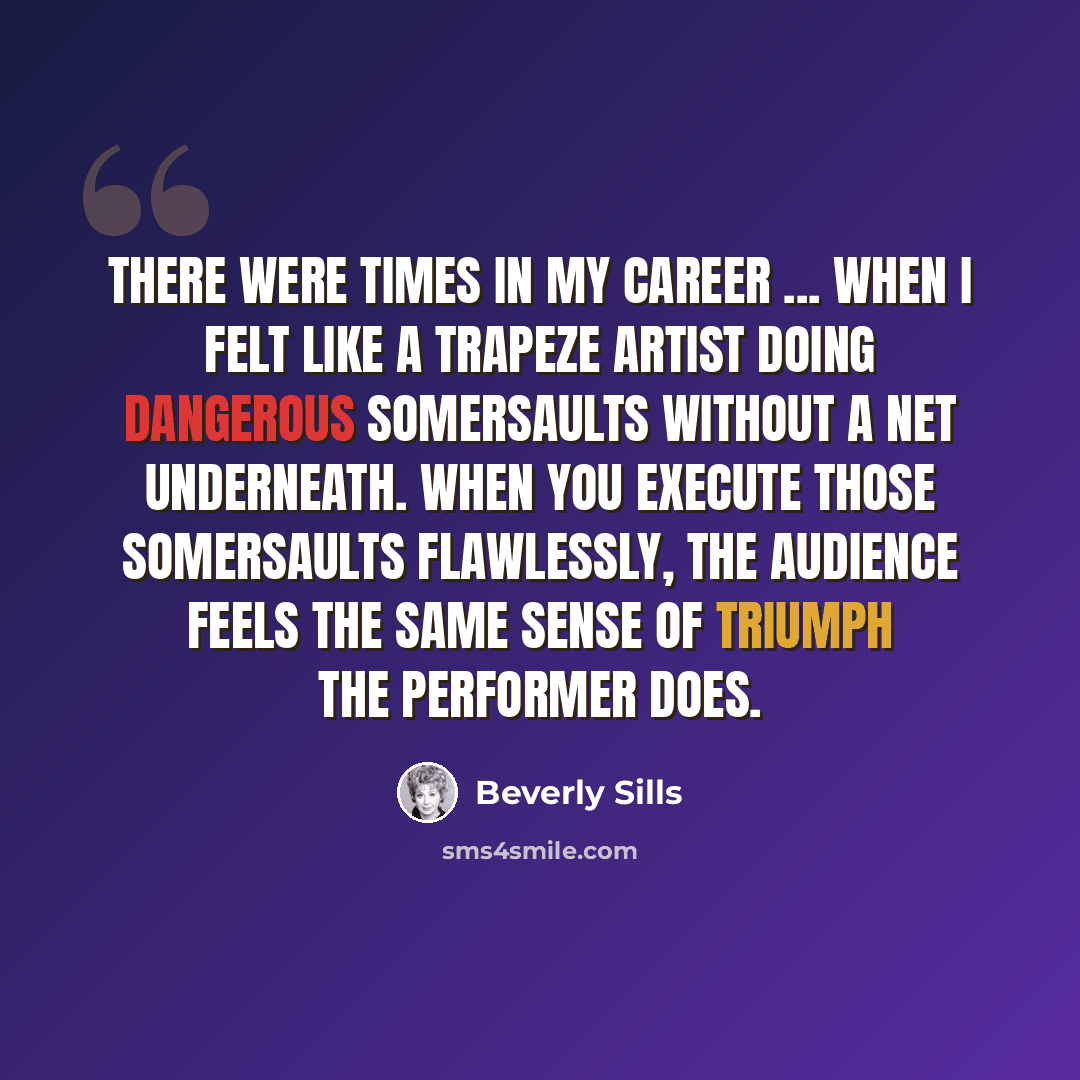 “There were times in my career ... when I felt like a trapeze artist doing dangerous somersaults without a net underneath. When you execute those somersaults flawlessly, the audience feels the same sense of triumph the performer does.” quote by Beverly Sills