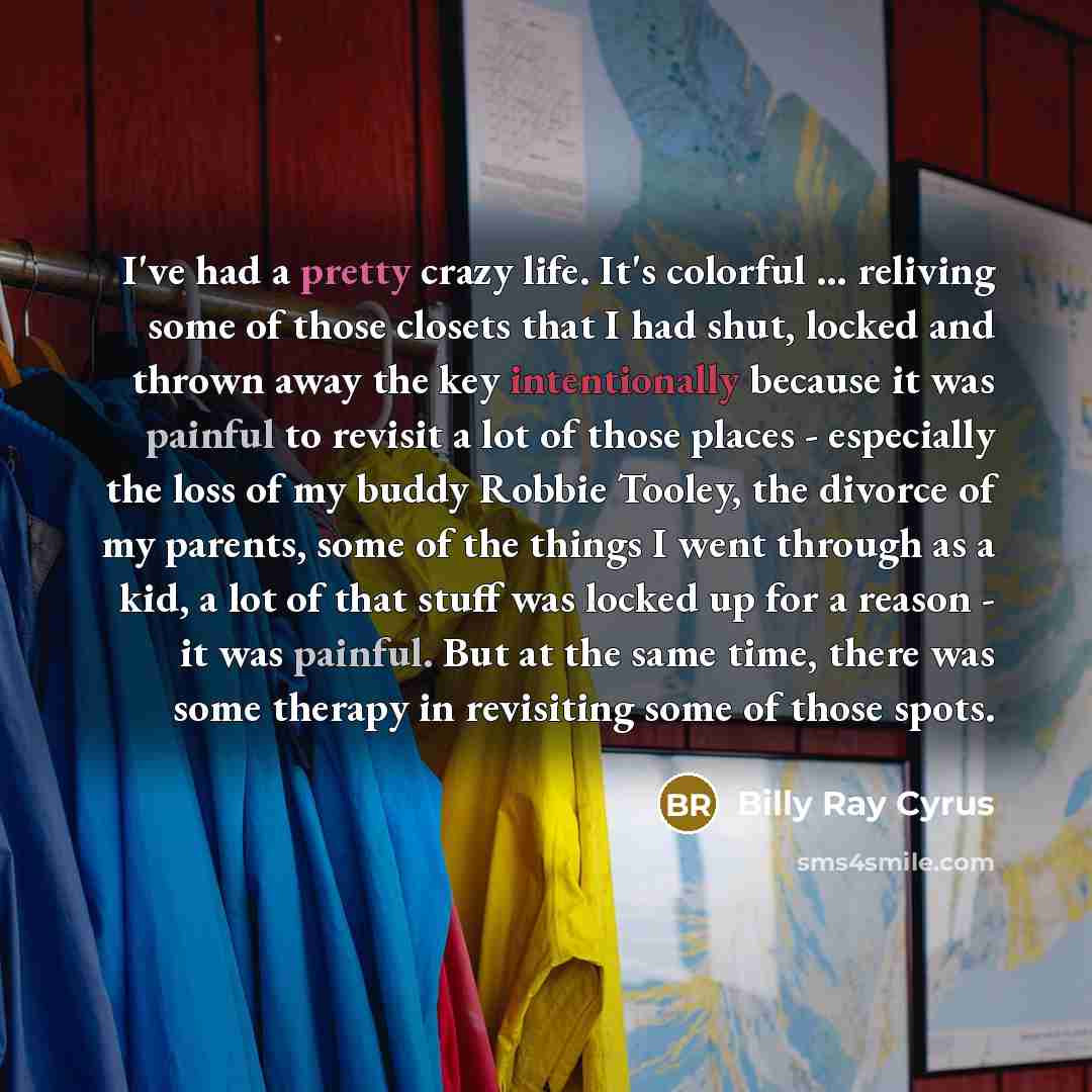 “I've had a pretty crazy life. It's colorful ... reliving some of those closets that I had shut, locked and thrown away the key intentionally because it was painful to revisit a lot of those places - especially the loss of my buddy Robbie Tooley, the divorce of my parents, some of the things I went…” quote by Billy Ray Cyrus