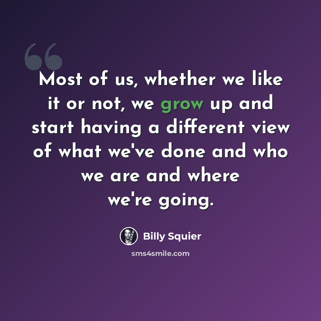 “Most of us, whether we like it or not, we grow up and start having a different view of what we've done and who we are and where we're going.” quote by Billy Squier