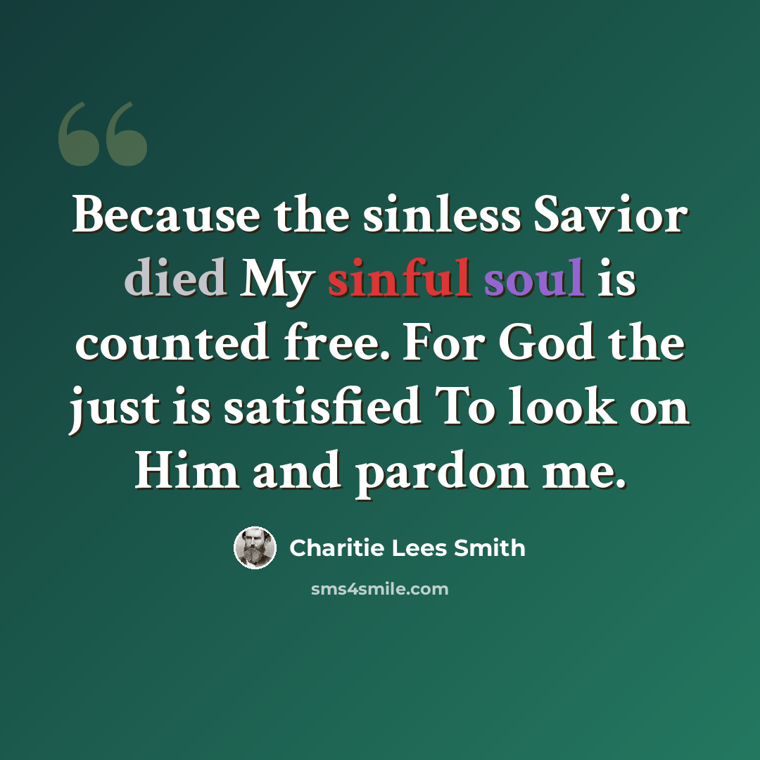 “Because the sinless Savior died My sinful soul is counted free. For God the just is satisfied To look on Him and pardon me.” quote by Charitie Lees Smith