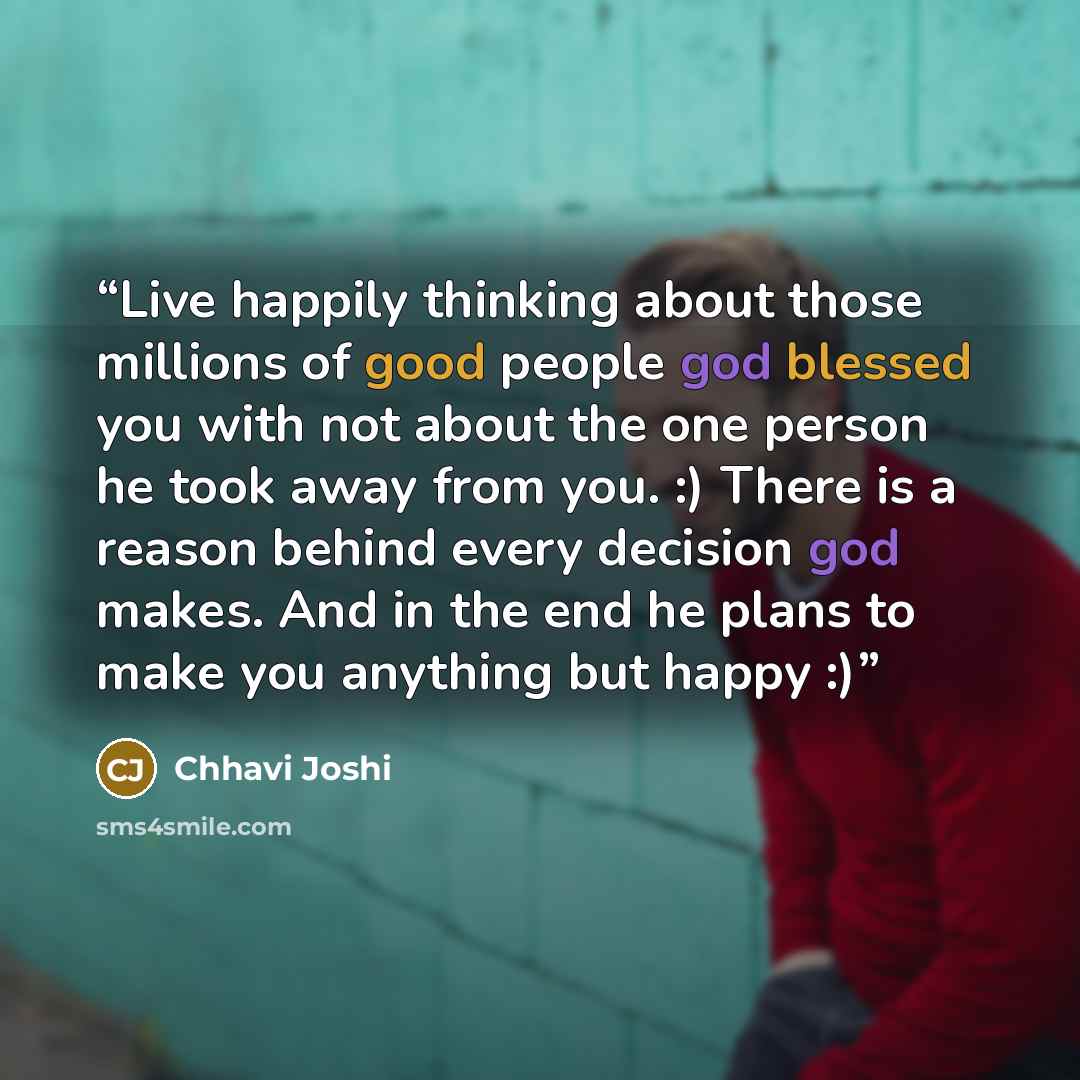 “Live happily thinking about those millions of good people god blessed you with not about the one person he took away from you. :) There is a reason behind every decision god makes. And in the end he plans to make you anything but happy :)” quote by Chhavi Joshi