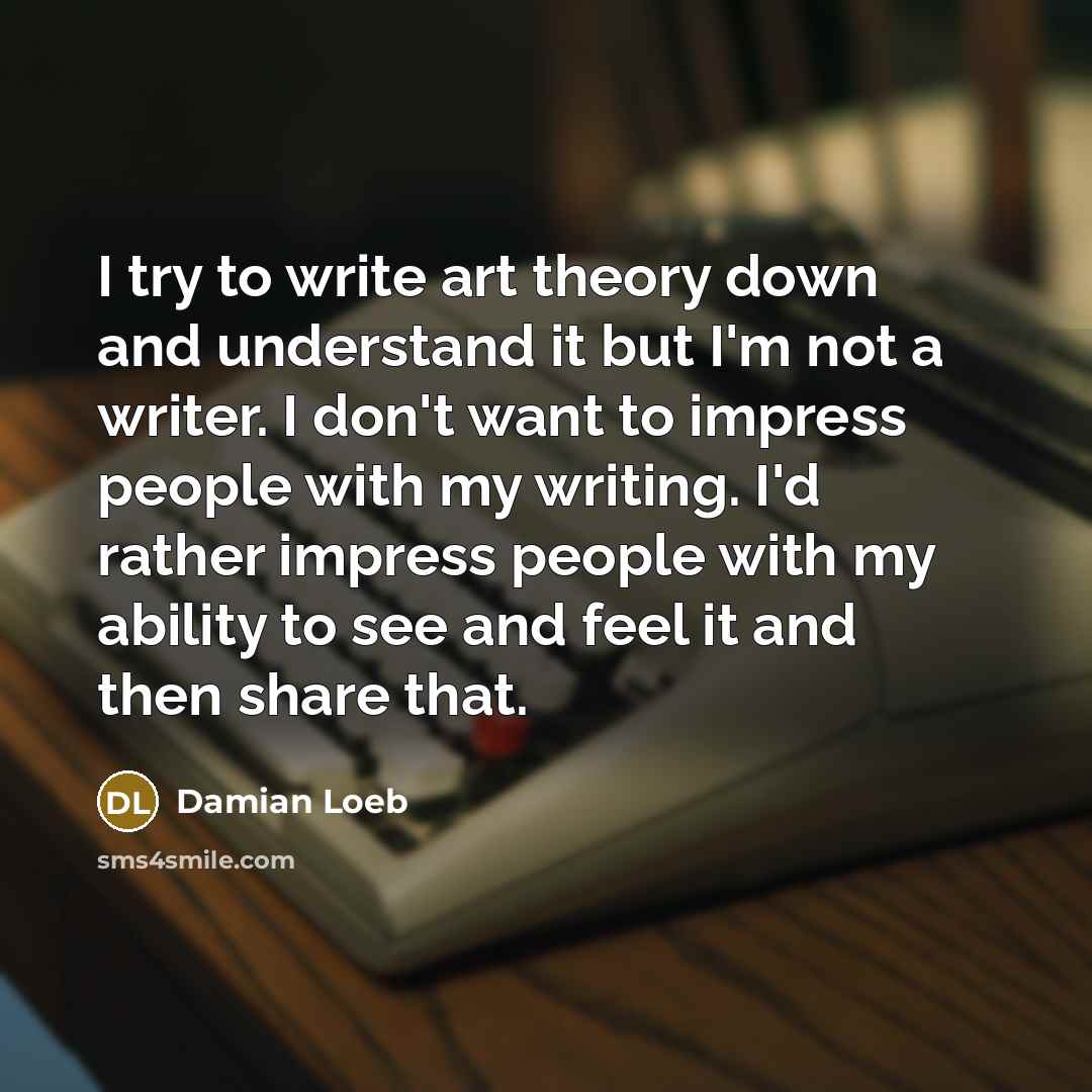 “I try to write art theory down and understand it but I'm not a writer. I don't want to impress people with my writing. I'd rather impress people with my ability to see and feel it and then share that.” quote by Damian Loeb