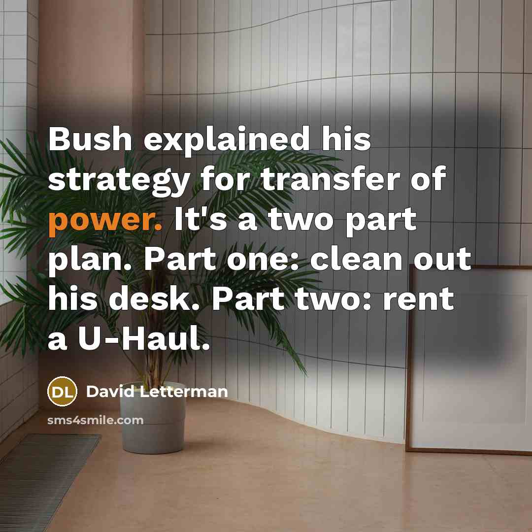 “Bush explained his strategy for transfer of power. It's a two part plan. Part one: clean out his desk. Part two: rent a U-Haul.” quote by David Letterman