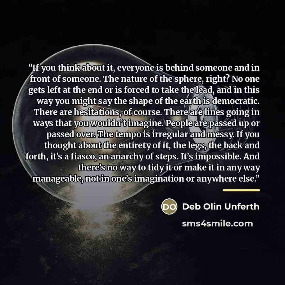 “If you think about it, everyone is behind someone and in front of someone. The nature of the sphere, right? No one gets left at the end or is forced to take the lead, and in this way you might say the shape of the earth is democratic. There are hesitations, of course. There are lines going in ways…” quote by Deb Olin Unferth