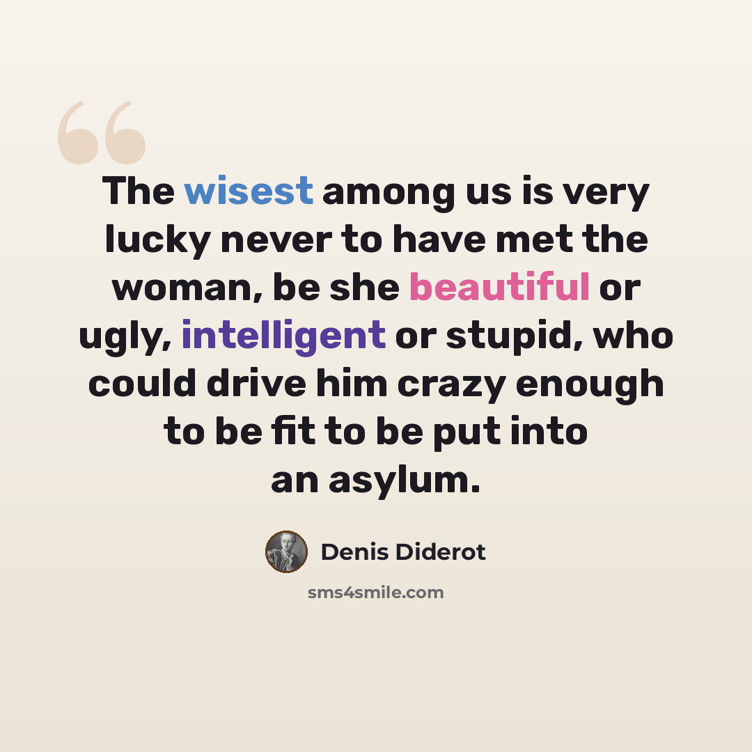 “The wisest among us is very lucky never to have met the woman, be she beautiful or ugly, intelligent or stupid, who could drive him crazy enough to be fit to be put into an asylum.” quote by Denis Diderot