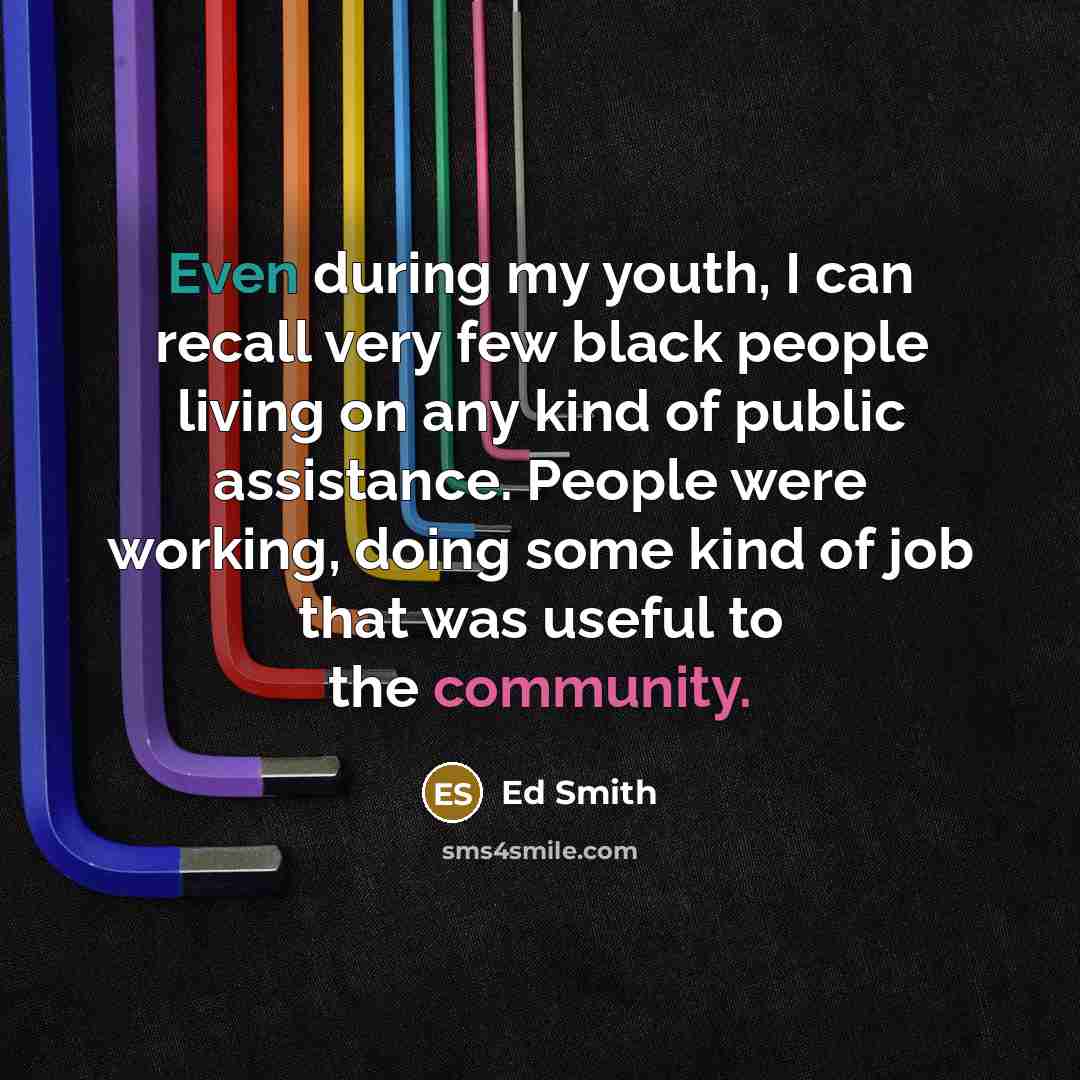 “Even during my youth, I can recall very few black people living on any kind of public assistance. People were working, doing some kind of job that was useful to the community.” quote by Ed Smith