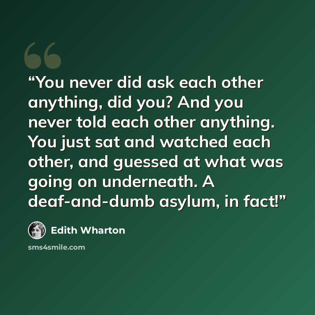 “You never did ask each other anything, did you? And you never told each other anything. You just sat and watched each other, and guessed at what was going on underneath. A deaf-and-dumb asylum, in fact!” quote by Edith Wharton
