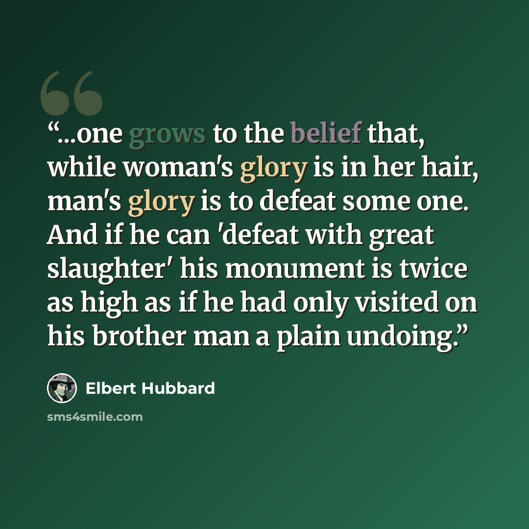 “...one grows to the belief that, while woman's glory is in her hair, man's glory is to defeat some one. And if he can 'defeat with great slaughter' his monument is twice as high as if he had only visited on his brother man a plain undoing.” quote by Elbert Hubbard