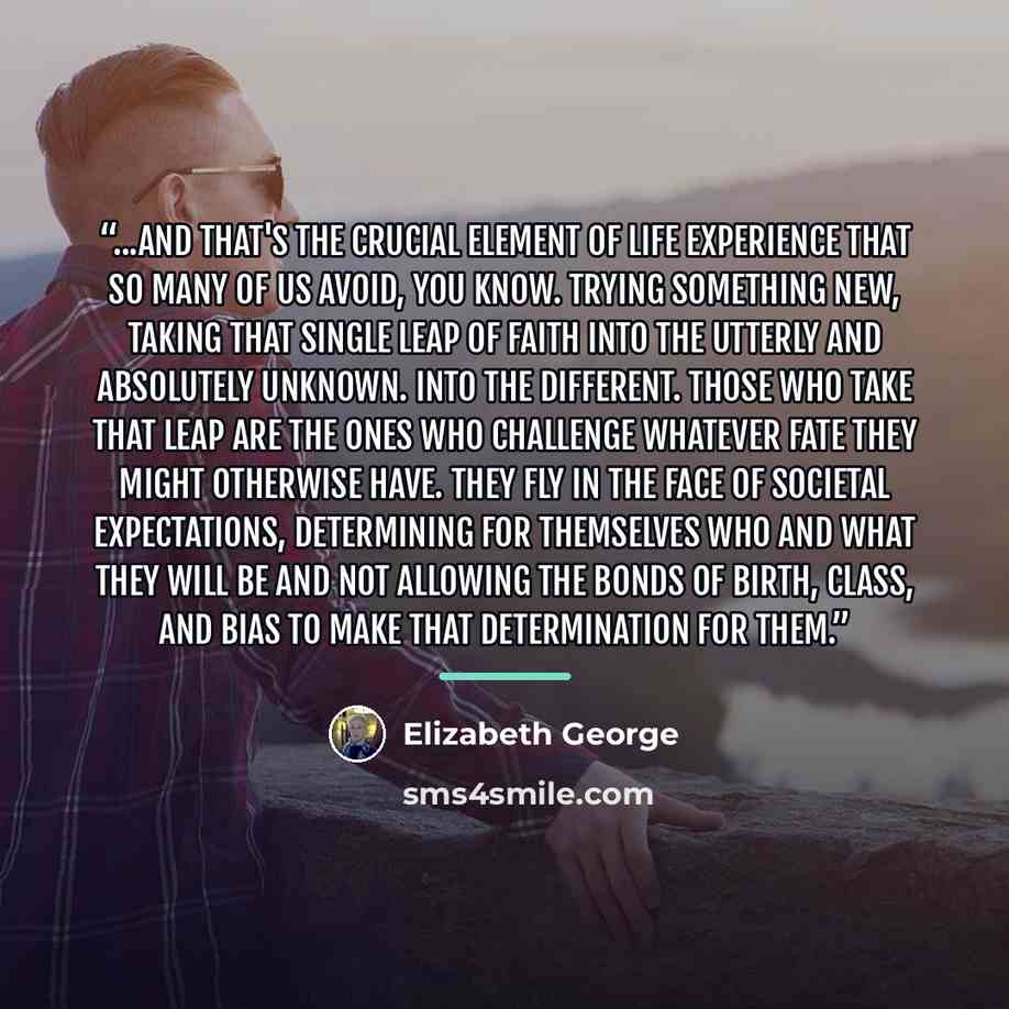 “...And that's the crucial element of life experience that so many of us avoid, you know. Trying something new, taking that single leap of faith into the utterly and absolutely unknown. Into the different. Those who take that leap are the ones who challenge whatever fate they might otherwise have…” quote by Elizabeth George