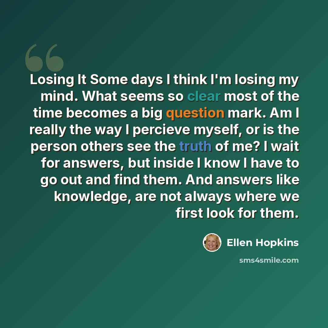 “Losing It Some days I think I'm losing my mind. What seems so clear most of the time becomes a big question mark. Am I really the way I percieve myself, or is the person others see the truth of me? I wait for answers, but inside I know I have to go out and find them. And answers like knowledge…” quote by Ellen Hopkins